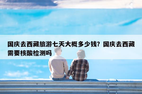 国庆去西藏旅游七天大概多少钱?国庆去西藏需要核酸检测吗