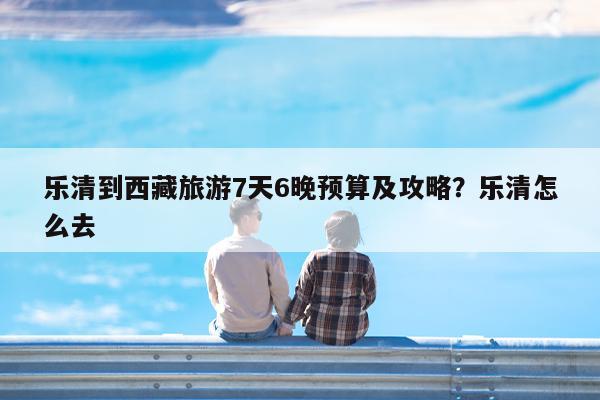 乐清到西藏旅游7天6晚预算及攻略?乐清怎么去