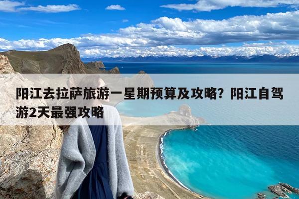 阳江去拉萨旅游一星期预算及攻略?阳江自驾游2天最强攻略