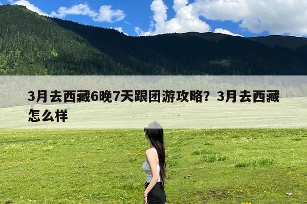 3月去西藏6晚7天跟团游攻略?3月去西藏怎么样
