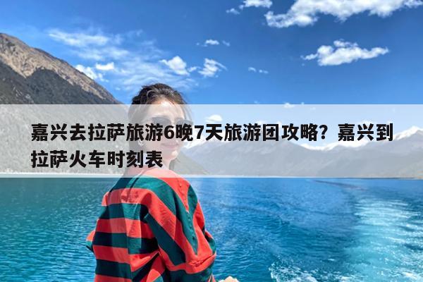 嘉兴去拉萨旅游6晚7天旅游团攻略?嘉兴到拉萨火车时刻表