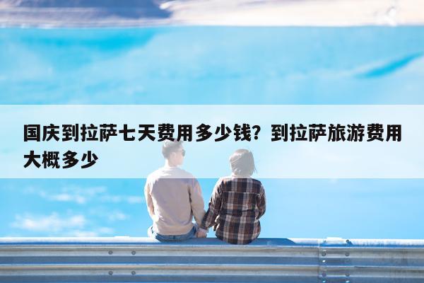 国庆到拉萨七天费用多少钱?到拉萨旅游费用大概多少