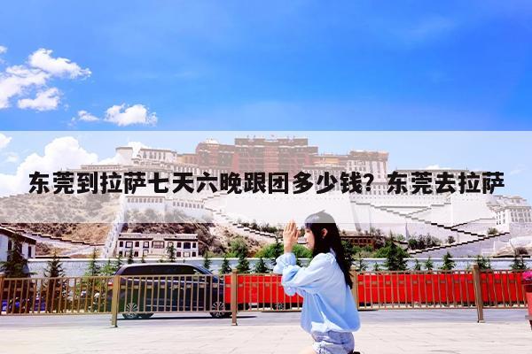 东莞到拉萨七天六晚跟团多少钱?东莞去拉萨