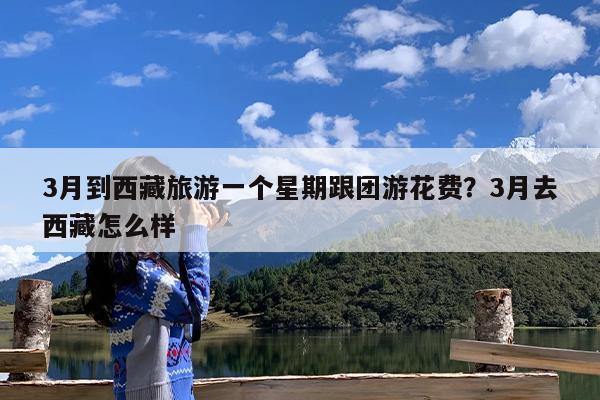 3月到西藏旅游一个星期跟团游花费?3月去西藏怎么样