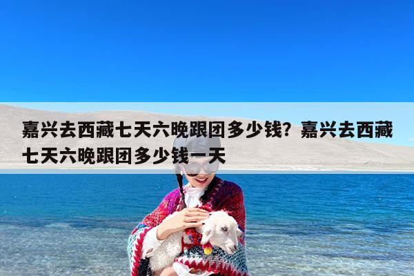 嘉兴去西藏七天六晚跟团多少钱?嘉兴去西藏七天六晚跟团多少钱一天