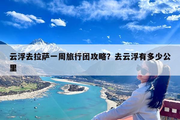 云浮去拉萨一周旅行团攻略?去云浮有多少公里