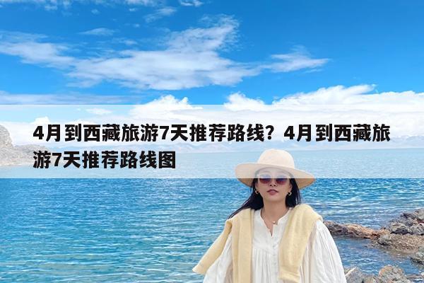 4月到西藏旅游7天推荐路线?4月到西藏旅游7天推荐路线图