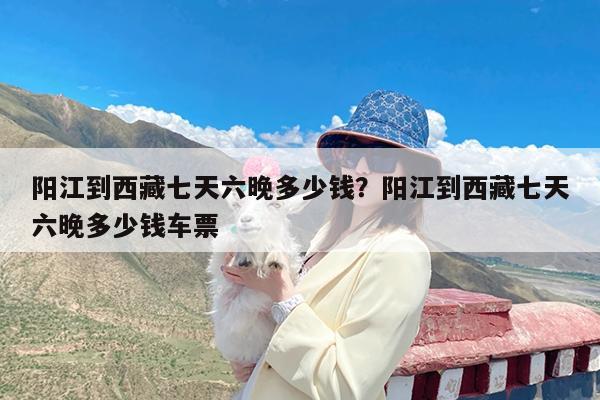 阳江到西藏七天六晚多少钱?阳江到西藏七天六晚多少钱车票