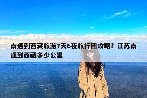 南通到西藏旅游7天6夜旅行团攻略?江苏南通到西藏多少公里