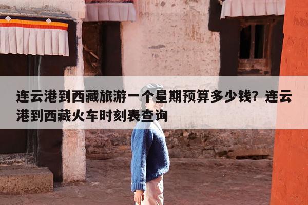 连云港到西藏旅游一个星期预算多少钱?连云港到西藏火车时刻表查询