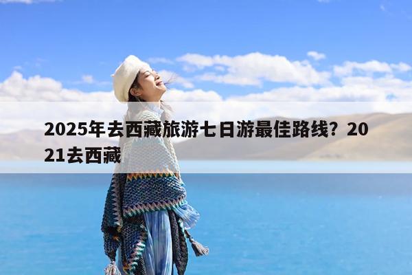 2025年去西藏旅游七日游最佳路线?2021去西藏