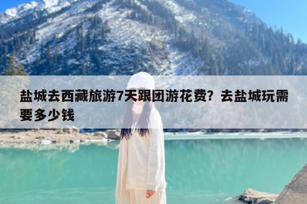 盐城去西藏旅游7天跟团游花费?去盐城玩需要多少钱