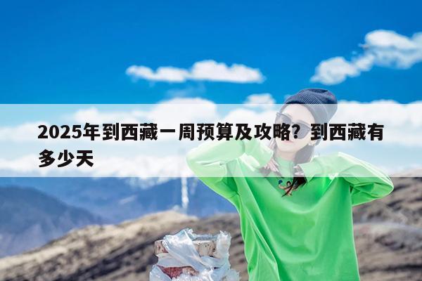 2025年到西藏一周预算及攻略?到西藏有多少天