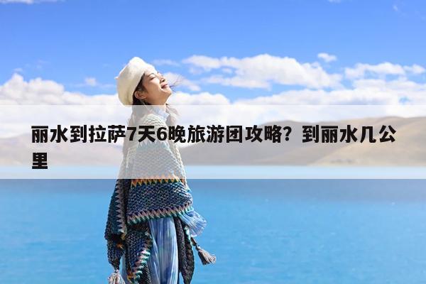 丽水到拉萨7天6晚旅游团攻略?到丽水几公里