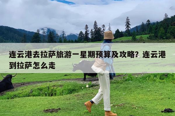 连云港去拉萨旅游一星期预算及攻略?连云港到拉萨怎么走