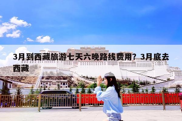 3月到西藏旅游七天六晚路线费用?3月底去西藏