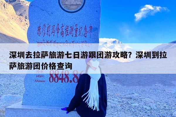 深圳去拉萨旅游七日游跟团游攻略?深圳到拉萨旅游团价格查询