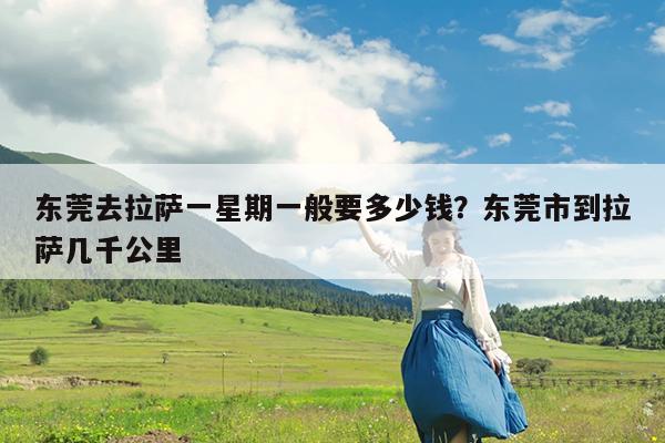 东莞去拉萨一星期一般要多少钱?东莞市到拉萨几千公里