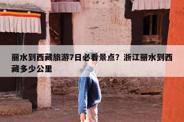 丽水到西藏旅游7日必看景点?浙江丽水到西藏多少公里