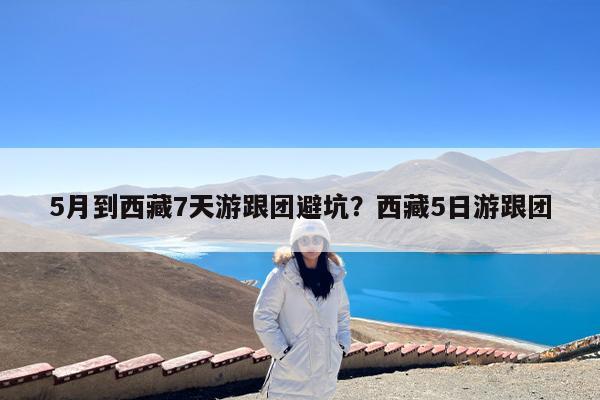 5月到西藏7天游跟团避坑?西藏5日游跟团