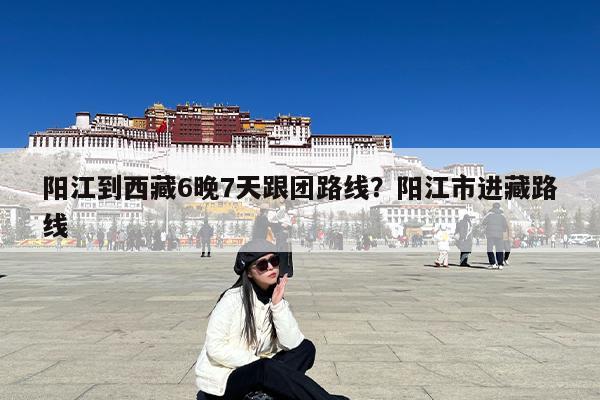 阳江到西藏6晚7天跟团路线?阳江市进藏路线