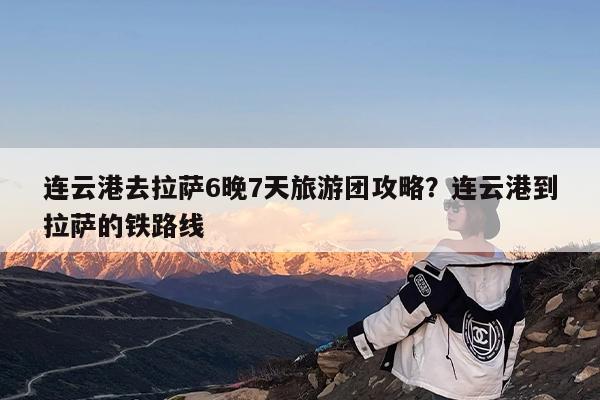 连云港去拉萨6晚7天旅游团攻略?连云港到拉萨的铁路线