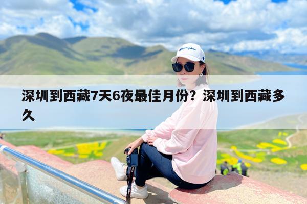 深圳到西藏7天6夜最佳月份?深圳到西藏多久