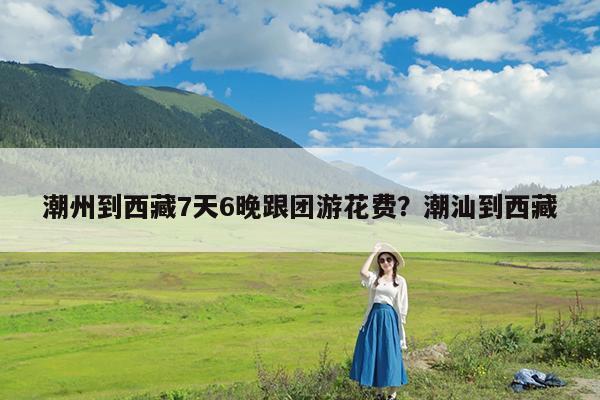 潮州到西藏7天6晚跟团游花费?潮汕到西藏