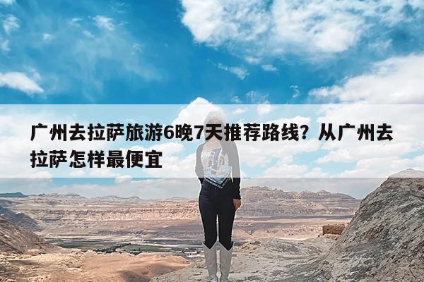 广州去拉萨旅游6晚7天推荐路线?从广州去拉萨怎样最便宜