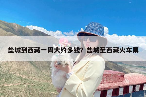 盐城到西藏一周大约多钱?盐城至西藏火车票