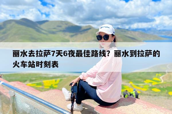 丽水去拉萨7天6夜最佳路线?丽水到拉萨的火车站时刻表