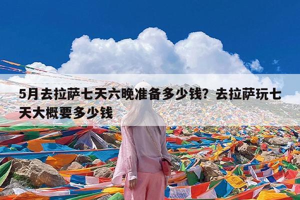 5月去拉萨七天六晚准备多少钱?去拉萨玩七天大概要多少钱