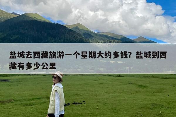 盐城去西藏旅游一个星期大约多钱?盐城到西藏有多少公里