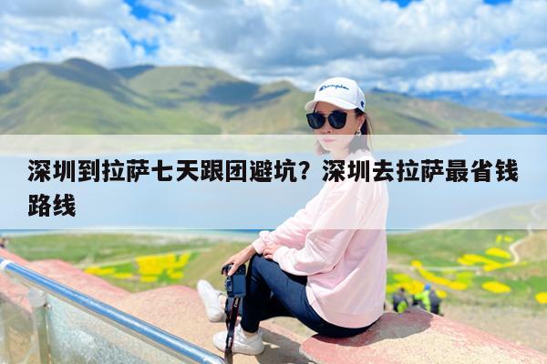 深圳到拉萨七天跟团避坑?深圳去拉萨最省钱路线