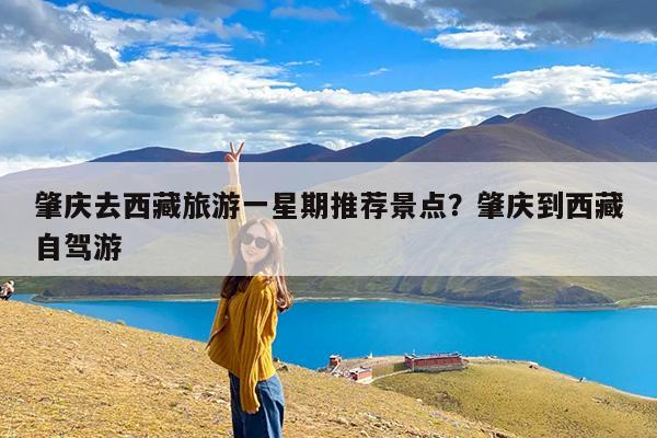 肇庆去西藏旅游一星期推荐景点?肇庆到西藏自驾游