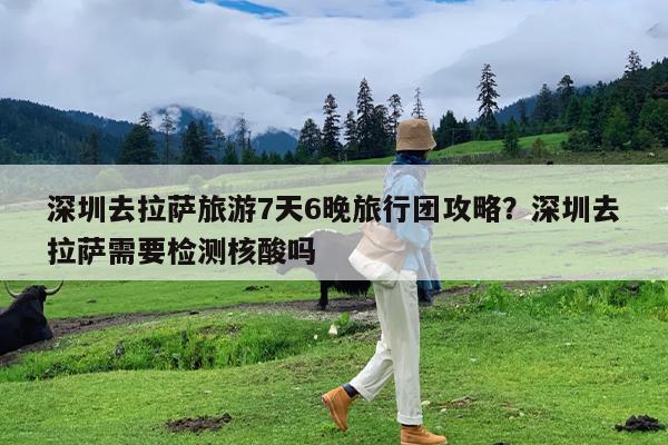 深圳去拉萨旅游7天6晚旅行团攻略?深圳去拉萨需要检测核酸吗