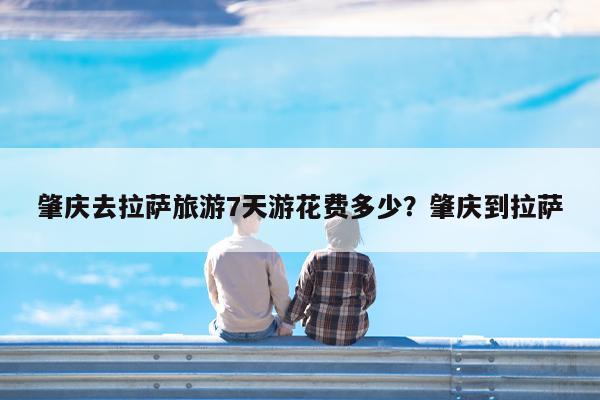 肇庆去拉萨旅游7天游花费多少?肇庆到拉萨