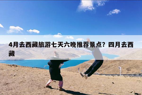 4月去西藏旅游七天六晚推荐景点?四月去西藏