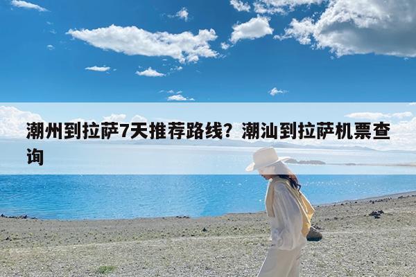 潮州到拉萨7天推荐路线?潮汕到拉萨机票查询