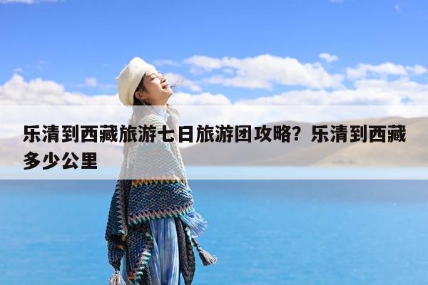乐清到西藏旅游七日旅游团攻略?乐清到西藏多少公里