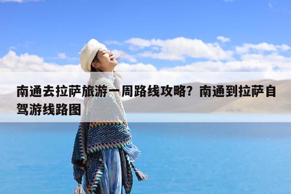 南通去拉萨旅游一周路线攻略?南通到拉萨自驾游线路图