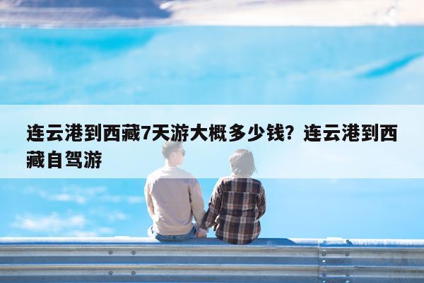 连云港到西藏7天游大概多少钱?连云港到西藏自驾游