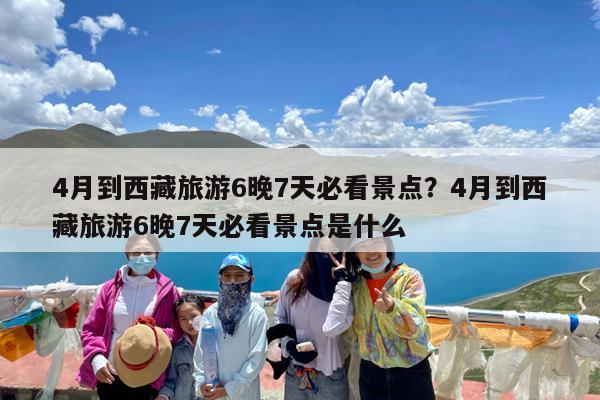 4月到西藏旅游6晚7天必看景点?4月到西藏旅游6晚7天必看景点是什么