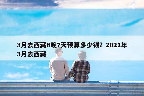 3月去西藏6晚7天预算多少钱?2021年3月去西藏