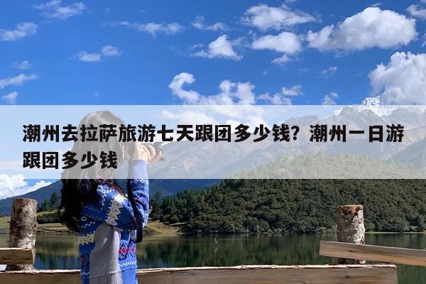 潮州去拉萨旅游七天跟团多少钱?潮州一日游跟团多少钱