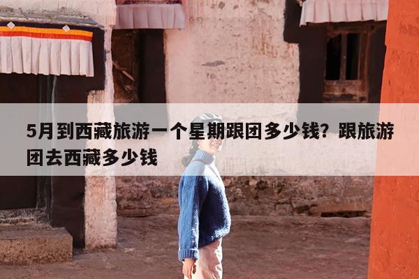 5月到西藏旅游一个星期跟团多少钱?跟旅游团去西藏多少钱