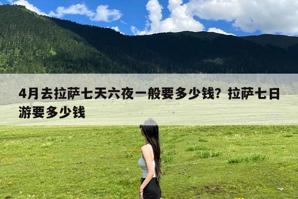 4月去拉萨七天六夜一般要多少钱?拉萨七日游要多少钱