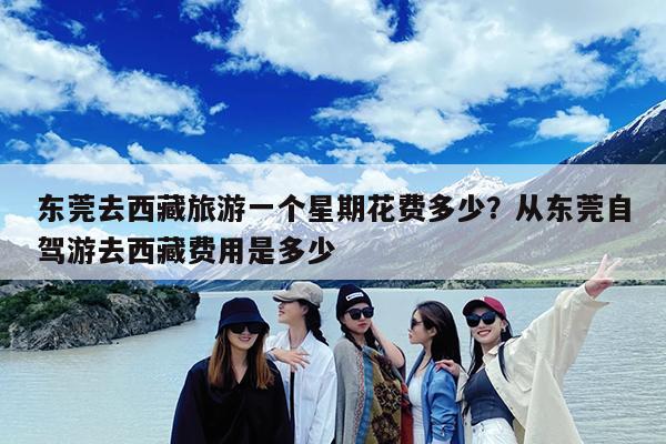 东莞去西藏旅游一个星期花费多少?从东莞自驾游去西藏费用是多少