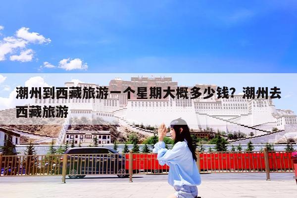 潮州到西藏旅游一个星期大概多少钱?潮州去西藏旅游