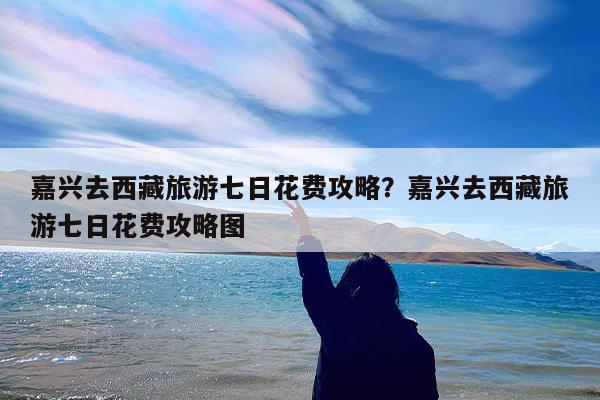 嘉兴去西藏旅游七日花费攻略?嘉兴去西藏旅游七日花费攻略图